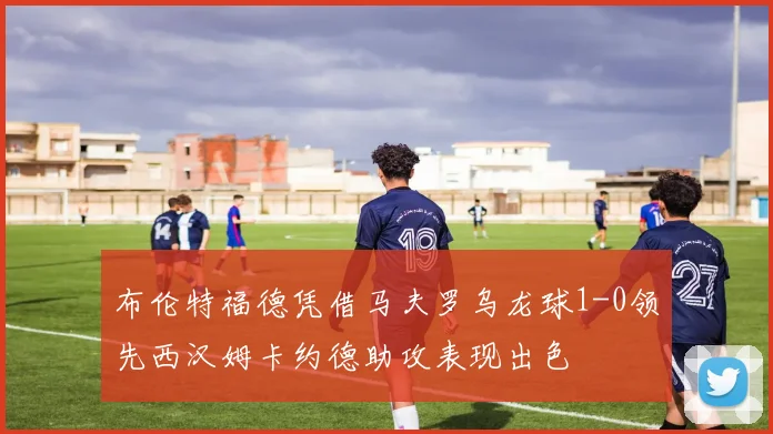 布伦特福德凭借马夫罗乌龙球1-0领先西汉姆卡约德助攻表现出色