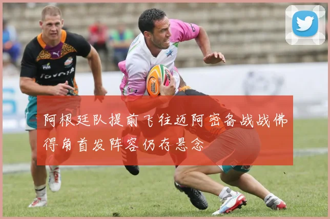 阿根廷队提前飞往迈阿密备战战佛得角首发阵容仍存悬念