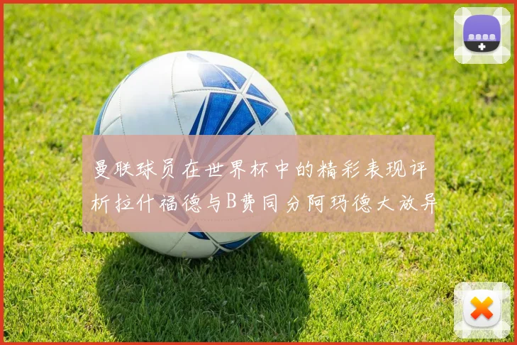 曼联球员在世界杯中的精彩表现评析拉什福德与B费同分阿玛德大放异彩