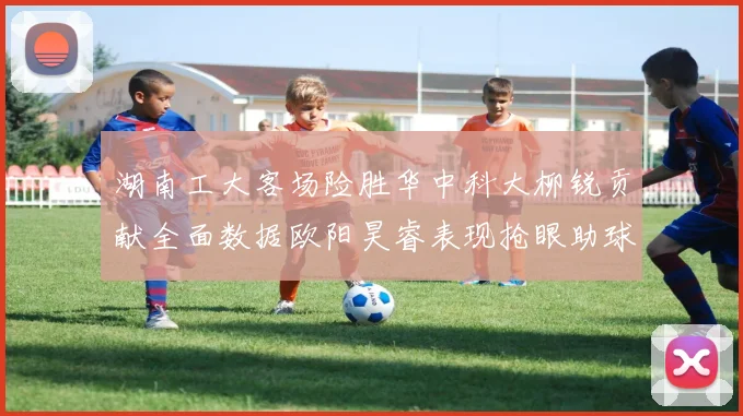 湖南工大客场险胜华中科大柳锐贡献全面数据欧阳昊睿表现抢眼助球队取胜
