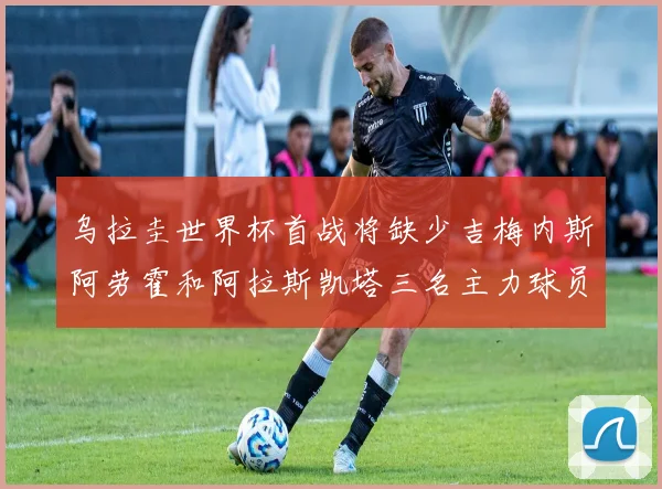 乌拉圭世界杯首战将缺少吉梅内斯阿劳霍和阿拉斯凯塔三名主力球员