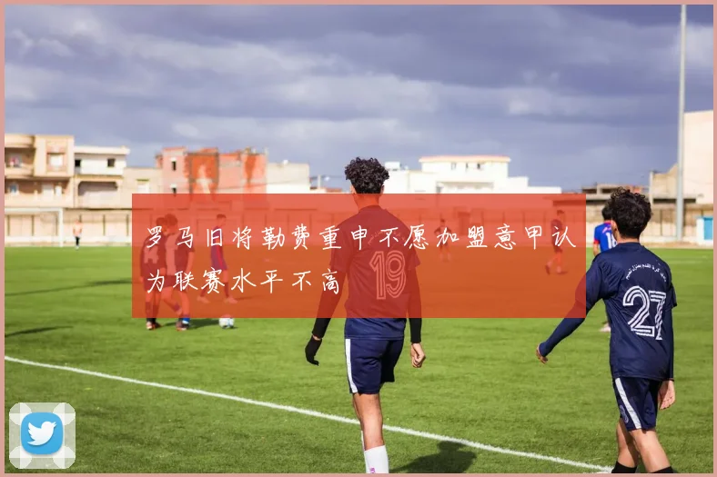 罗马旧将勒费重申不愿加盟意甲认为联赛水平不高