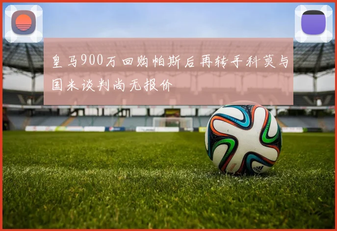 皇马900万回购帕斯后再转手科莫与国米谈判尚无报价