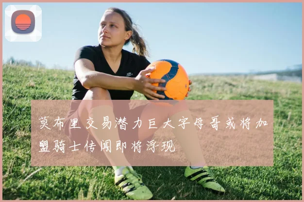 莫布里交易潜力巨大字母哥或将加盟骑士传闻即将浮现