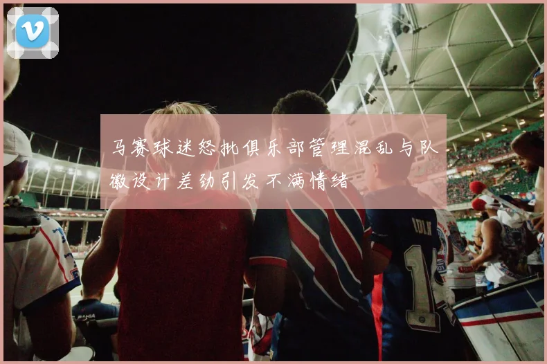 马赛球迷怒批俱乐部管理混乱与队徽设计差劲引发不满情绪