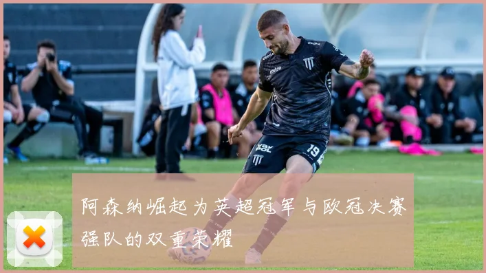 阿森纳崛起为英超冠军与欧冠决赛强队的双重荣耀