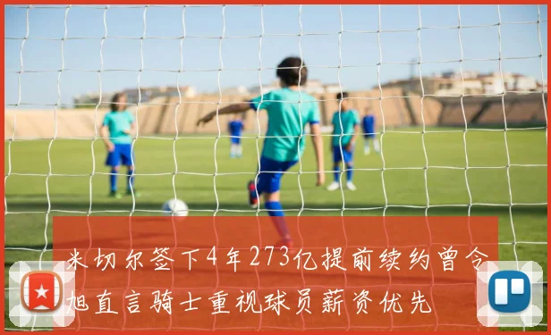 米切尔签下4年273亿提前续约曾令旭直言骑士重视球员薪资优先