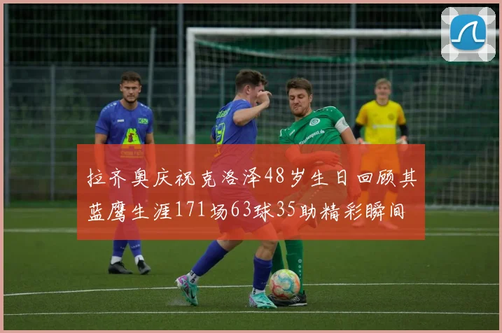 拉齐奥庆祝克洛泽48岁生日回顾其蓝鹰生涯171场63球35助精彩瞬间