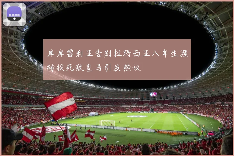 库库雷利亚告别拉玛西亚八年生涯转投死敌皇马引发热议