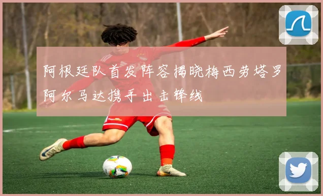 阿根廷队首发阵容揭晓梅西劳塔罗阿尔马达携手出击锋线