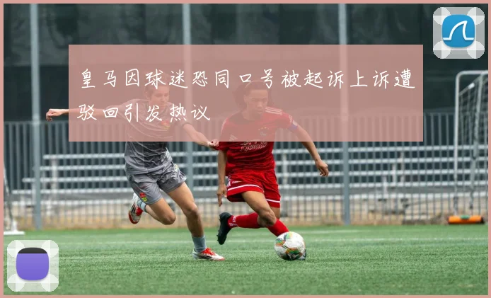 皇马因球迷恐同口号被起诉上诉遭驳回引发热议