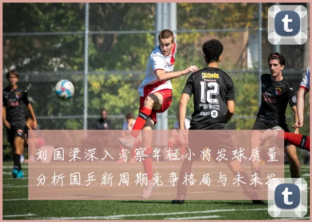 刘国梁深入考察年轻小将发球质量分析国乒新周期竞争格局与未来发展方向