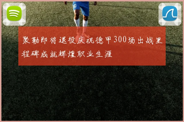 聚勒即将退役庆祝德甲300场出战里程碑成就辉煌职业生涯