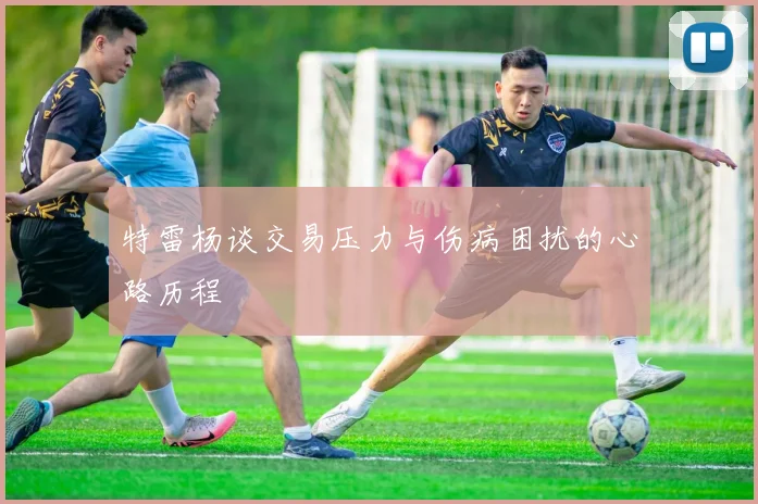特雷杨谈交易压力与伤病困扰的心路历程
