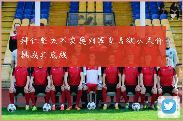 拜仁坚决不卖奥利塞皇马欲以天价挑战其底线
