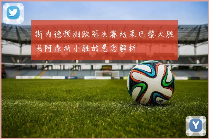 斯内德预测欧冠决赛结果巴黎大胜或阿森纳小胜的悬念解析