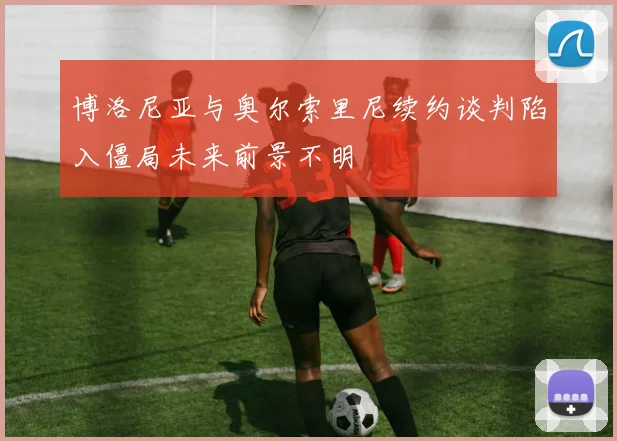 博洛尼亚与奥尔索里尼续约谈判陷入僵局未来前景不明