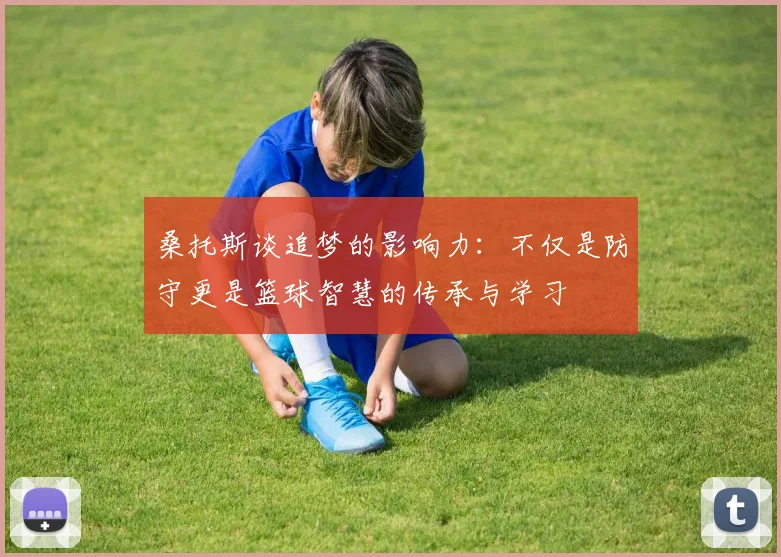 桑托斯谈追梦的影响力：不仅是防守更是篮球智慧的传承与学习