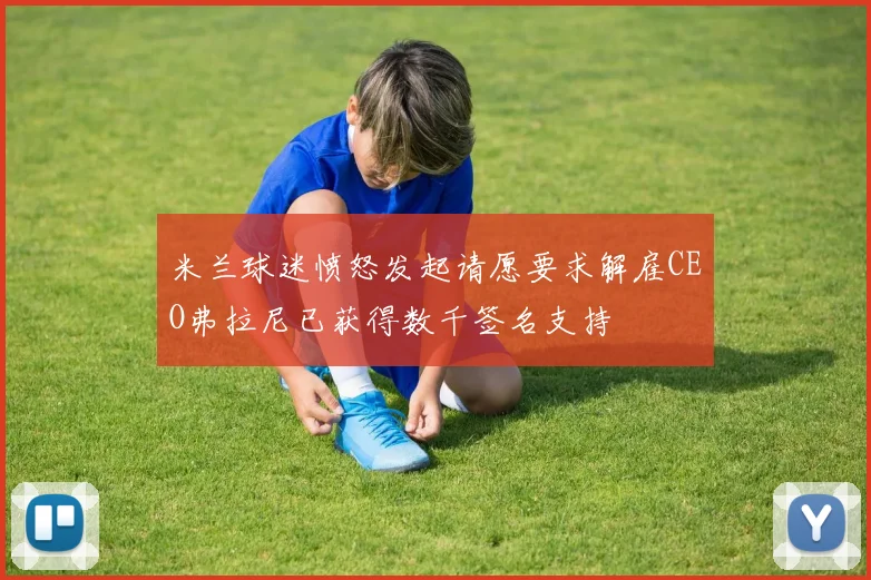 米兰球迷愤怒发起请愿要求解雇CEO弗拉尼已获得数千签名支持