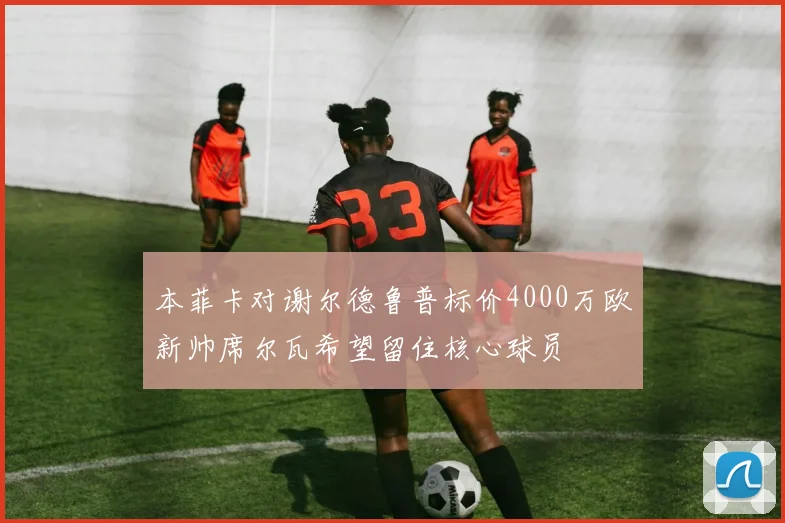 本菲卡对谢尔德鲁普标价4000万欧新帅席尔瓦希望留住核心球员