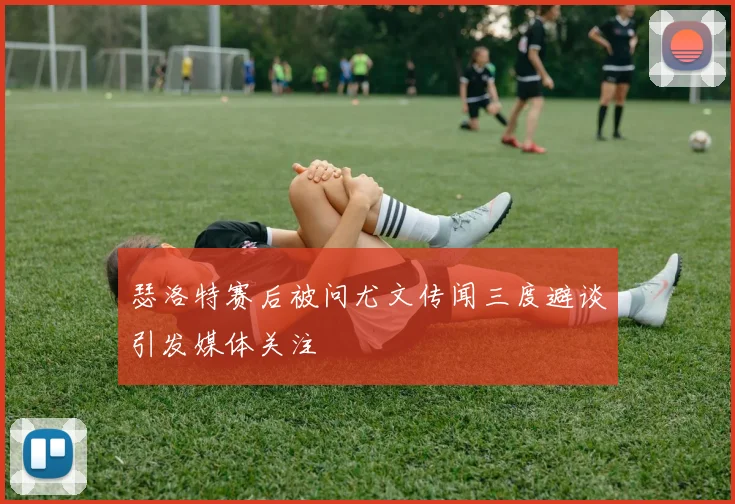 瑟洛特赛后被问尤文传闻三度避谈引发媒体关注