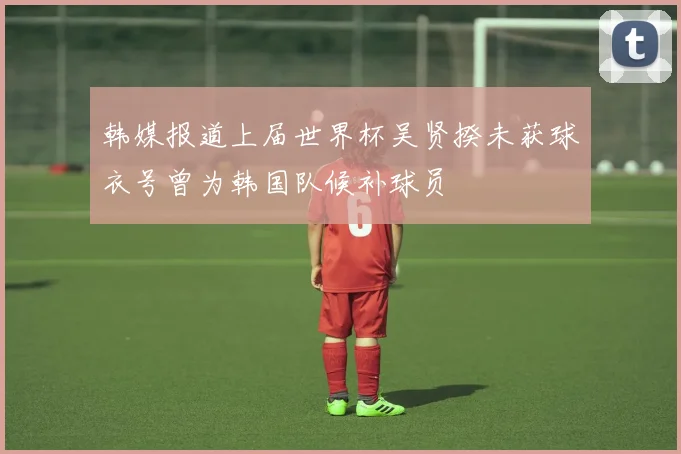 韩媒报道上届世界杯吴贤揆未获球衣号曾为韩国队候补球员