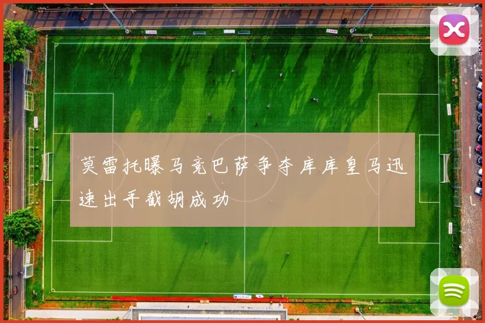 莫雷托曝马竞巴萨争夺库库皇马迅速出手截胡成功