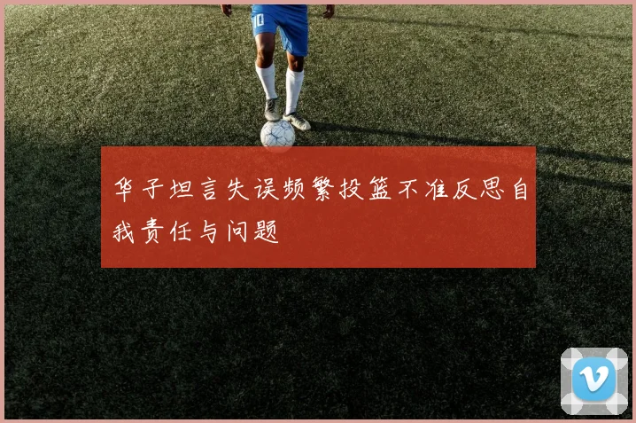 华子坦言失误频繁投篮不准反思自我责任与问题