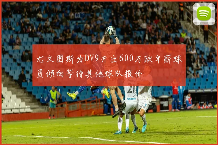 尤文图斯为DV9开出600万欧年薪球员倾向等待其他球队报价